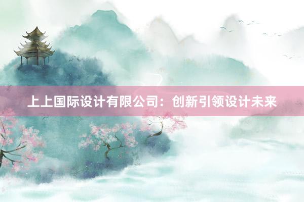 上上国际设计有限公司：创新引领设计未来